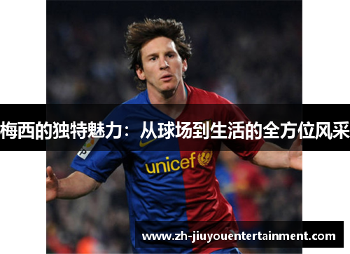 梅西的独特魅力:从球场到生活的全方位风采 梅西的独特魅力:从球场到生活的全方位风采