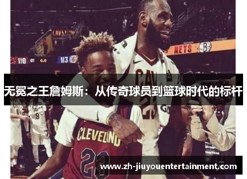 无冕之王詹姆斯:从传奇球员到篮球时代的标杆 无冕之王詹姆斯:从传奇球员到篮球时代的标杆