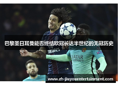 巴黎圣日耳曼能否终结欧冠长达半世纪的无冠历史 巴黎圣日耳曼能否终结欧冠长达半世纪的无冠历史