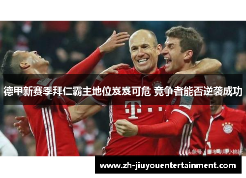 德甲新赛季拜仁霸主地位岌岌可危 竞争者能否逆袭成功 德甲新赛季拜仁霸主地位岌岌可危 竞争者能否逆袭成功