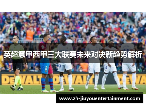 英超意甲西甲三大联赛未来对决新趋势解析 英超意甲西甲三大联赛未来对决新趋势解析