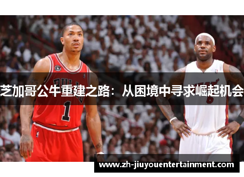 芝加哥公牛重建之路:从困境中寻求崛起机会 芝加哥公牛重建之路:从困境中寻求崛起机会