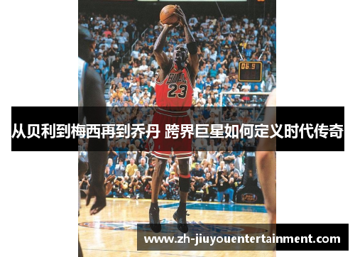 从贝利到梅西再到乔丹 跨界巨星如何定义时代传奇 从贝利到梅西再到乔丹 跨界巨星如何定义时代传奇