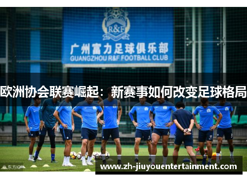 欧洲协会联赛崛起:新赛事如何改变足球格局 欧洲协会联赛崛起:新赛事如何改变足球格局