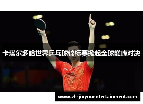 卡塔尔多哈世界乒乓球锦标赛掀起全球巅峰对决
