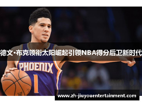 德文·布克领衔太阳崛起引领NBA得分后卫新时代 德文·布克领衔太阳崛起引领NBA得分后卫新时代