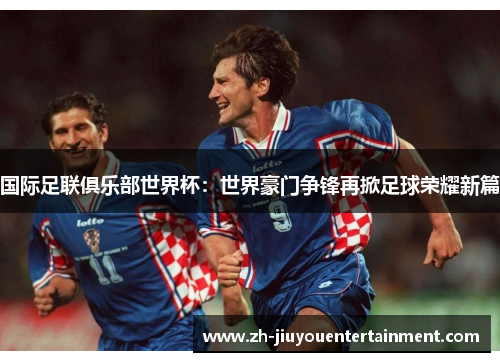 国际足联俱乐部世界杯:世界豪门争锋再掀足球荣耀新篇 国际足联俱乐部世界杯:世界豪门争锋再掀足球荣耀新篇