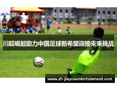 川超崛起助力中国足球新希望迎接未来挑战 川超崛起助力中国足球新希望迎接未来挑战