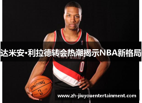 达米安·利拉德转会热潮揭示NBA新格局 达米安·利拉德转会热潮揭示NBA新格局