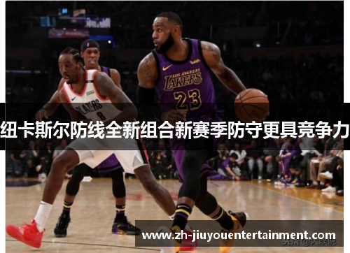 纽卡斯尔防线全新组合新赛季防守更具竞争力 纽卡斯尔防线全新组合新赛季防守更具竞争力