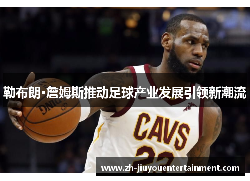 勒布朗·詹姆斯推动足球产业发展引领新潮流 勒布朗·詹姆斯推动足球产业发展引领新潮流