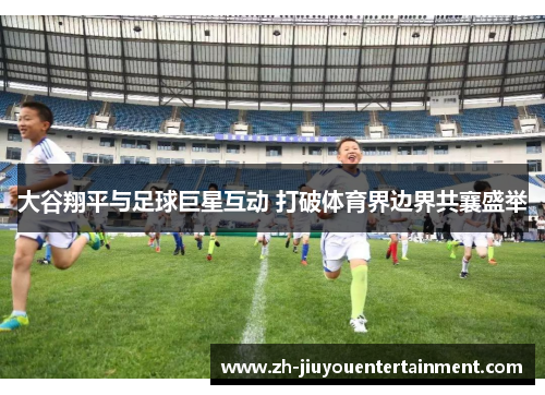 大谷翔平与足球巨星互动 打破体育界边界共襄盛举 大谷翔平与足球巨星互动 打破体育界边界共襄盛举