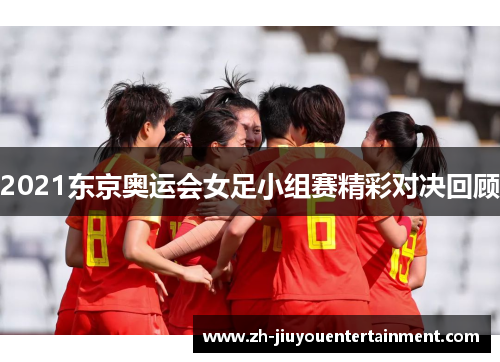 2021东京奥运会女足小组赛精彩对决回顾 2021东京奥运会女足小组赛精彩对决回顾
